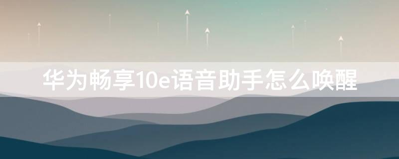华为畅享10e语音助手怎么唤醒 华为畅享10s语音助手怎么用语音唤醒