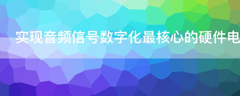 实现音频信号数字化最核心的硬件电路是