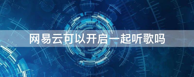 网易云可以开启一起听歌吗（网易云是不是可以一起听）
