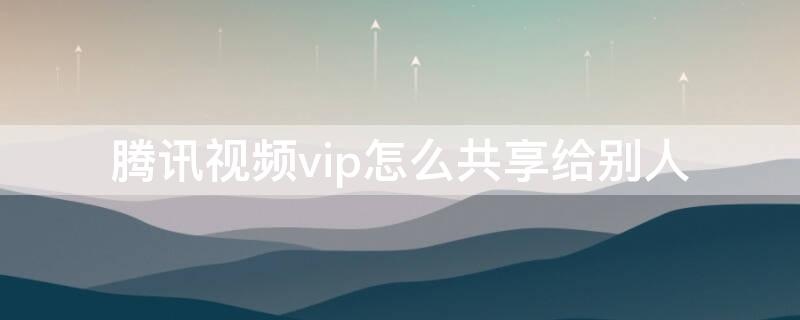腾讯视频vip怎么共享给别人 腾讯视频vip怎么共享给别人二维码