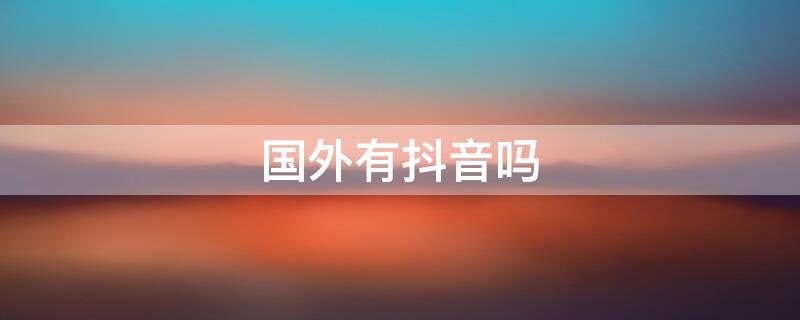 国外有抖音吗（外国有抖音之类的软件吗）