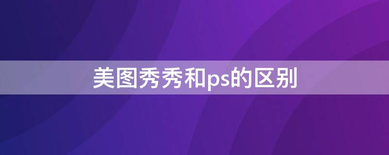 美图秀秀和ps的区别 美图秀秀和ps的区别是什么