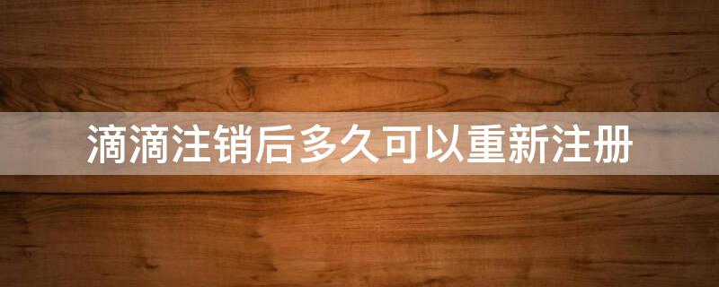 滴滴注销后多久可以重新注册 滴滴注销后多久可以重新注册算新用户