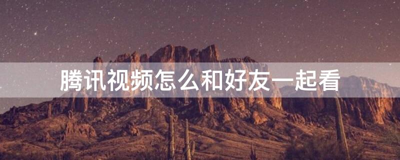 腾讯视频怎么和好友一起看（电脑腾讯视频怎么和好友一起看）