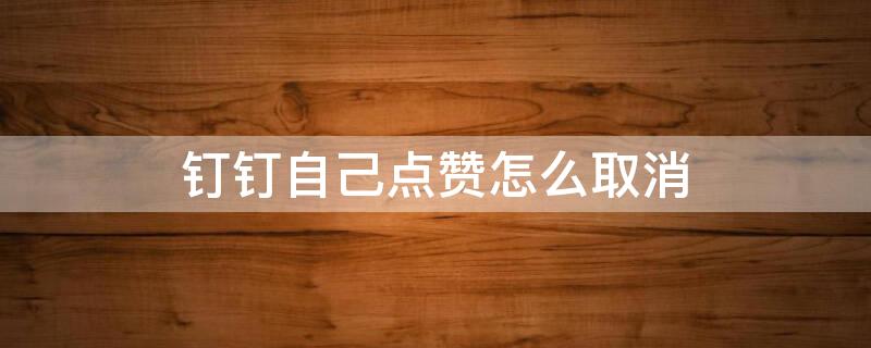 钉钉自己点赞怎么取消 钉钉上点赞怎么取消掉