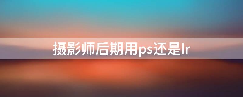 摄影师后期用ps还是lr 摄影后期用什么