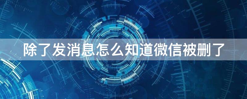 除了发消息怎么知道微信被删了 除了发消息怎么知道微信被删了呢