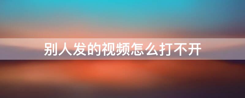 别人发的视频怎么打不开（别人发的视频怎么打不开黑屏）