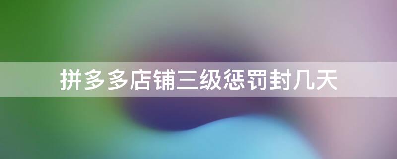拼多多店铺三级惩罚封几天（拼多多店铺三级惩罚封几天解封）