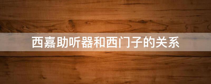 西嘉助听器和西门子的关系（西门子助听器和西嘉助听器哪个好）