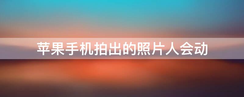 iPhone手机拍出的照片人会动（苹果手机拍摄照片会动）