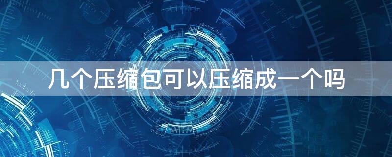 几个压缩包可以压缩成一个吗 几个压缩包可以变成一个压缩包吗