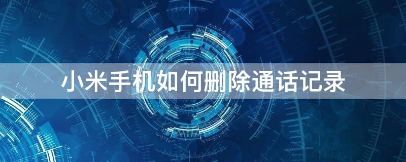 小米手机如何删除通话记录（小米手机如何删除通话记录清单）
