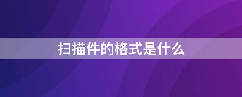 扫描件的格式是什么 扫描件格式是什么格式