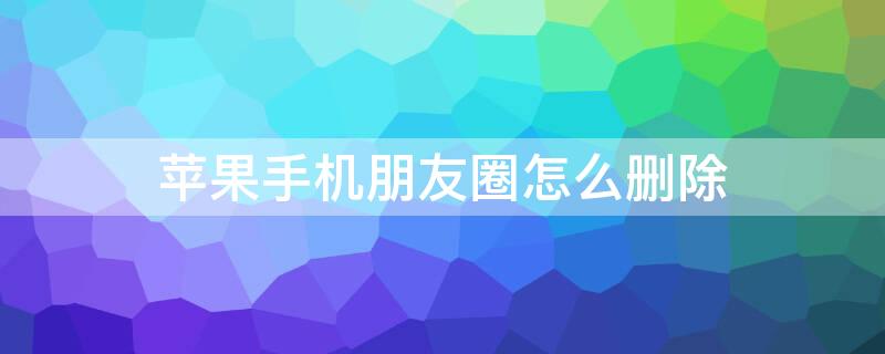 iPhone手机朋友圈怎么删除（苹果手机朋友圈怎么删除）