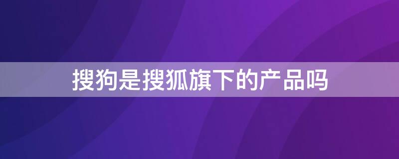 搜狗是搜狐旗下的产品吗（搜狗搜狐是一家吗）