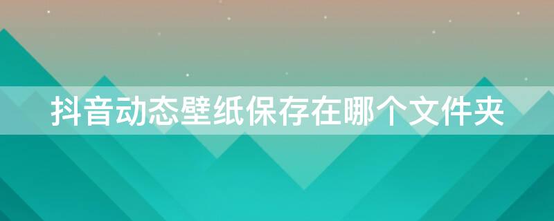 抖音动态壁纸保存在哪个文件夹（抖音动态壁纸保存在哪个文件夹里面）