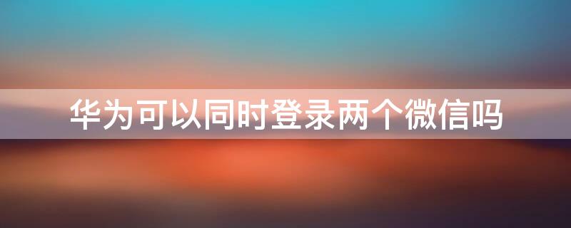 华为可以同时登录两个微信吗（华为可以登录两个微信吗?）
