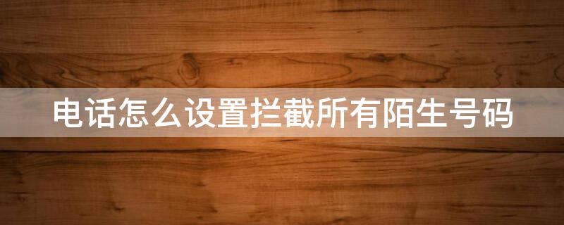电话怎么设置拦截所有陌生号码（电话怎么设置拦截所有电话）