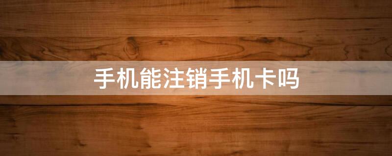 手机能注销手机卡吗（手机能注销手机卡吗移动）