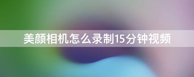 美颜相机怎么录制15分钟视频（美颜相机怎么录屏）