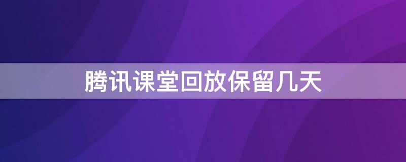 腾讯课堂回放保留几天 腾讯课堂回放保留几天啊