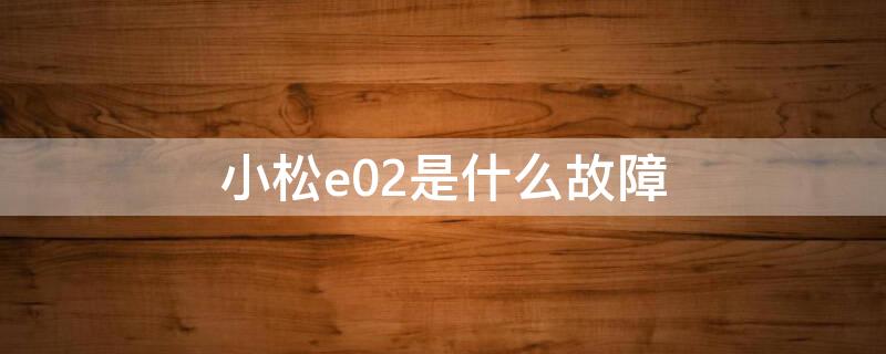小松e02是什么故障（小松怎么会出现e02故障）