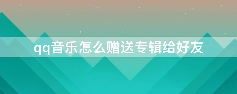qq音乐怎么赠送专辑给好友（qq音乐怎么赠送专辑给好友用）
