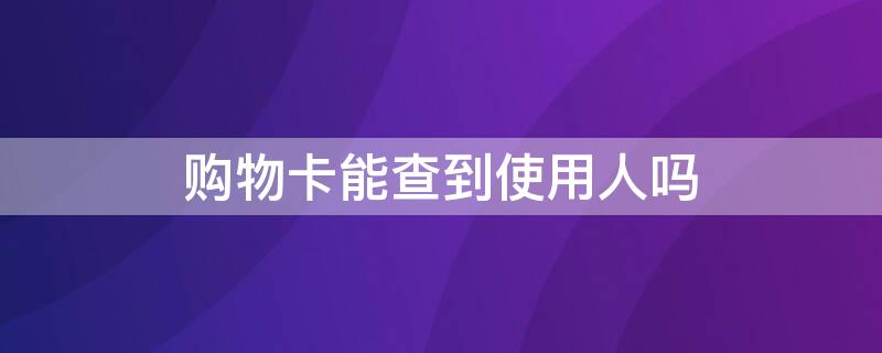 购物卡能查到使用人吗 购物卡能查到使用人吗