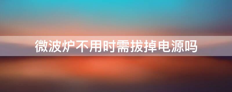 微波炉不用时需拔掉电源吗 微波炉不用时需拔掉电源吗为什么