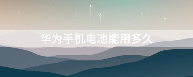 华为手机电池能用多久 华为手机电池用多久要换