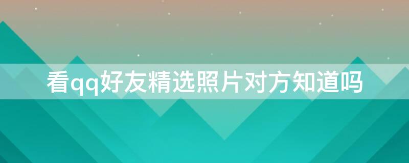 看qq好友精选照片对方知道吗 看qq好友精选照片有记录吗