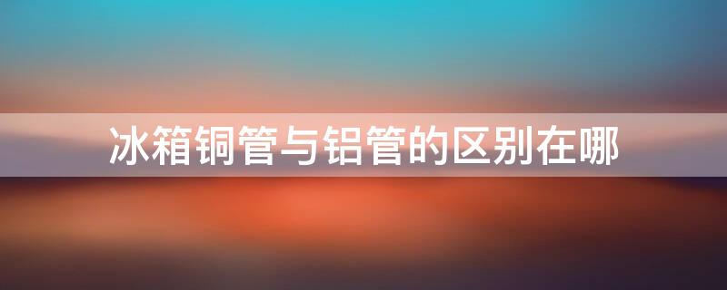 冰箱铜管与铝管的区别在哪（冰箱铜管和铝管哪个好）