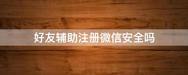 好友辅助注册微信安全吗（好友辅助注册微信安全吗是真的吗）