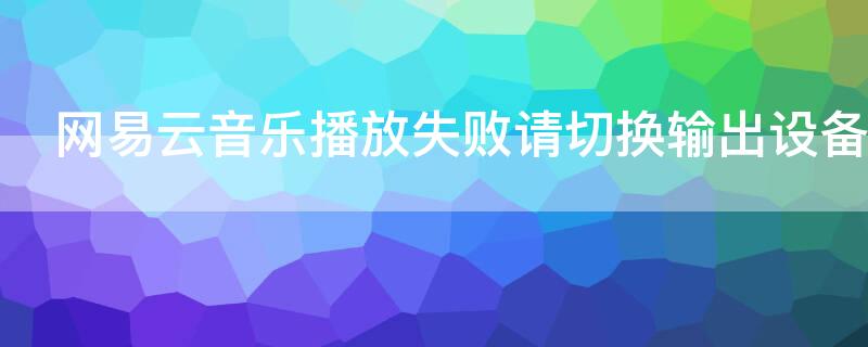 网易云音乐播放失败请切换输出设备（网易云音乐播放失败请切换输出设备怎么办）