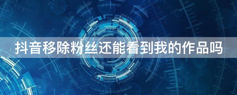 抖音移除粉丝还能看到我的作品吗 抖音移除粉丝还能看到我的作品吗以前点赞评论过