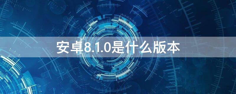 安卓8.1.0是什么版本（安卓版本8.1是什么意思）