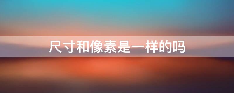 尺寸和像素是一样的吗（尺寸跟像素是一样的吗）