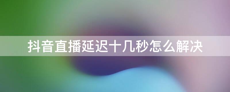 抖音直播延迟十几秒怎么解决 抖音直播延时比较严重怎么解决,抖音直播延迟怎么调