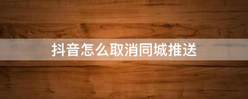 抖音怎么取消同城推送 抖音怎么取消同城推送功能
