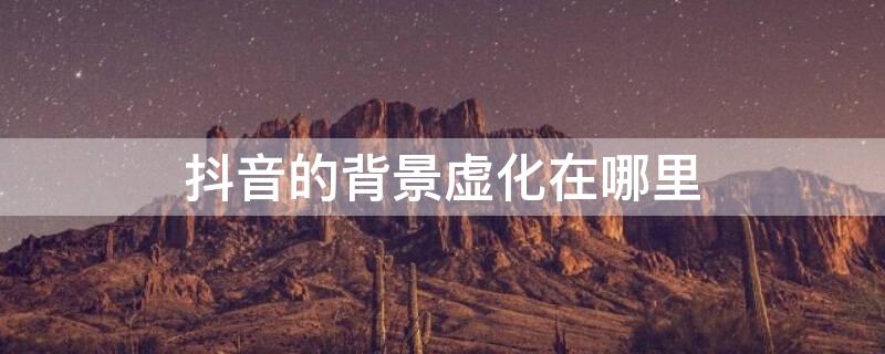 抖音的背景虚化在哪里 抖音的背景虚化在哪里关闭