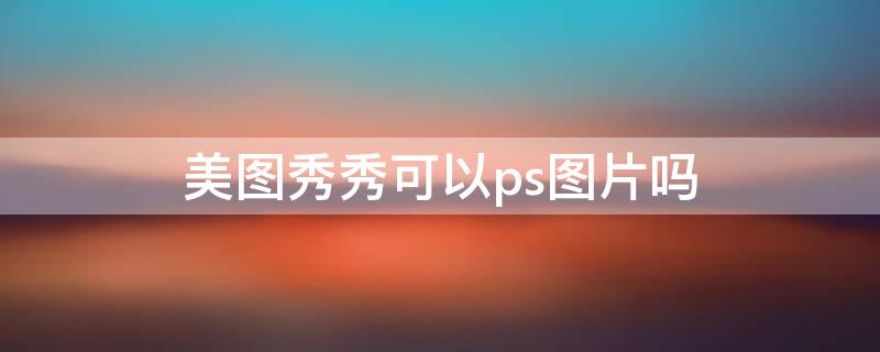美图秀秀可以ps图片吗（美图秀秀可以ps图片吗怎么做）