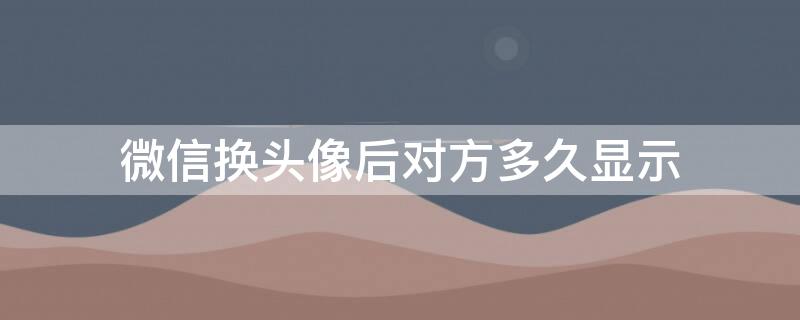 微信换头像后对方多久显示（微信换头像后对方多久显示出来）