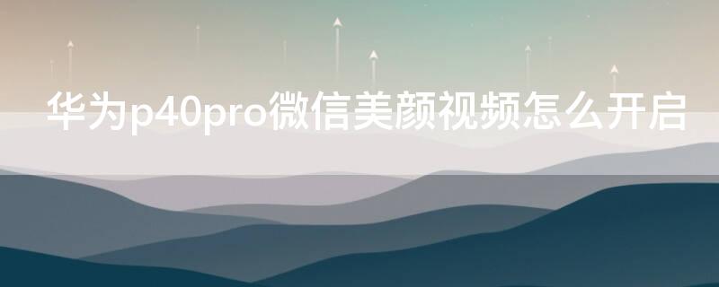 华为P40微信美颜视频怎么开启 华为p40微信美颜视频怎么设置