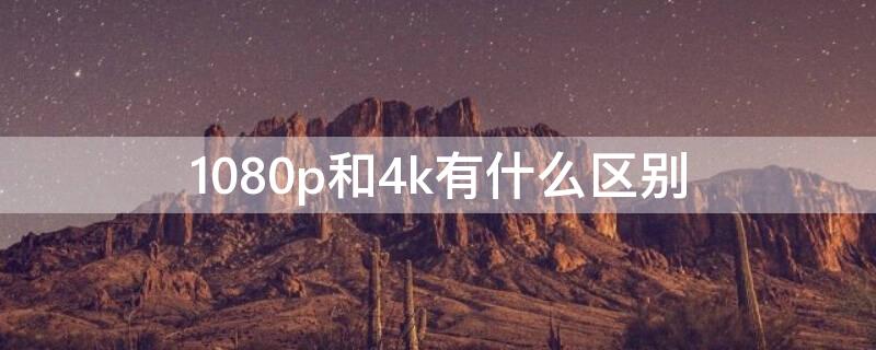 1080p和4k有什么区别 手机相机1080p和4k有什么区别