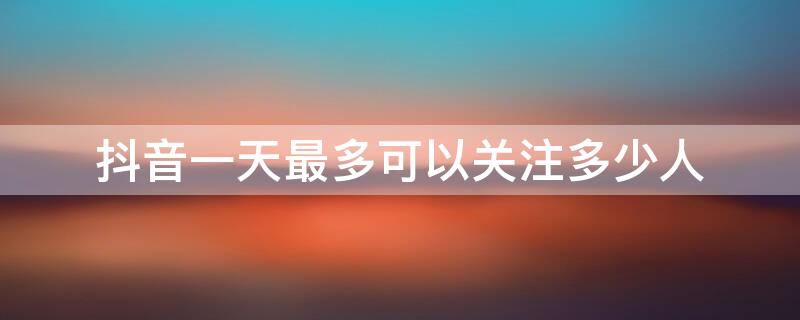 抖音一天最多可以关注多少人 抖音一天最多关注多少人才不封号