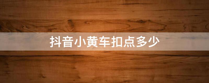 抖音小黄车扣点多少（抖音小黄车商品怎么扣点）