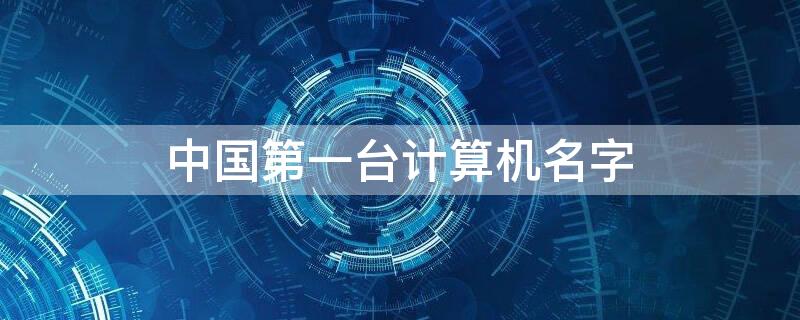 中国第一台计算机名字 中国第一台计算机诞生