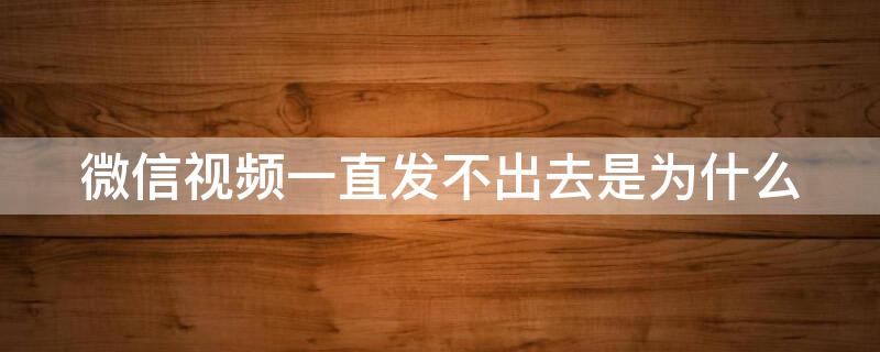 微信视频一直发不出去是为什么 微信视频一直发不出去是为什么怎么回事