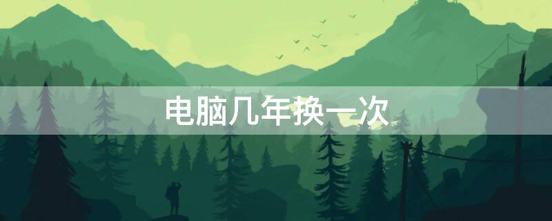 电脑几年换一次 电脑几年换一次比较好